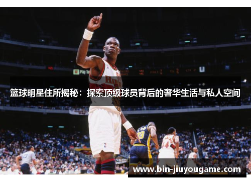 篮球明星住所揭秘：探索顶级球员背后的奢华生活与私人空间